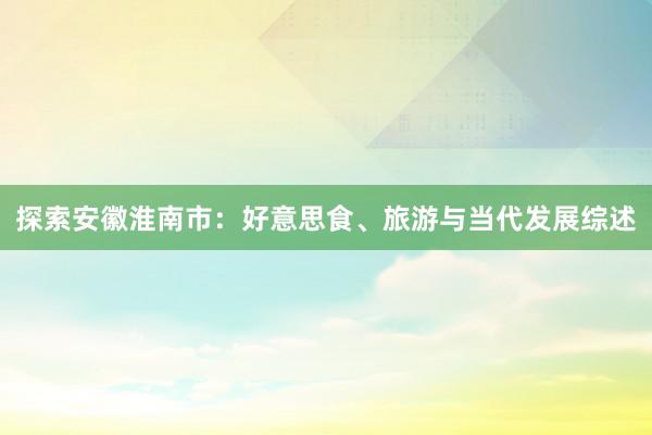 探索安徽淮南市：好意思食、旅游与当代发展综述